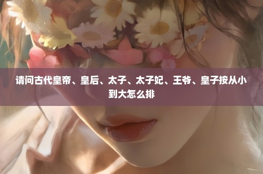 请问古代皇帝、皇后、太子、太子妃、王爷、皇子按从小到大怎么排