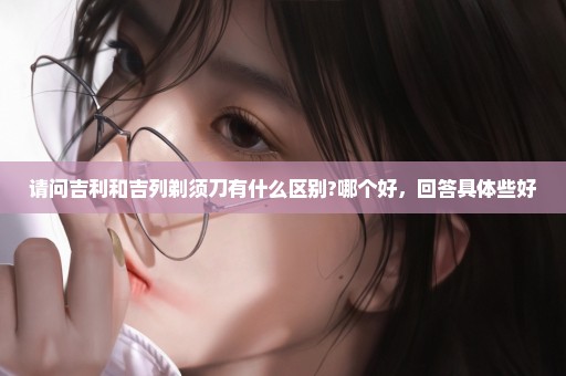 请问吉利和吉列剃须刀有什么区别?哪个好，回答具体些好
