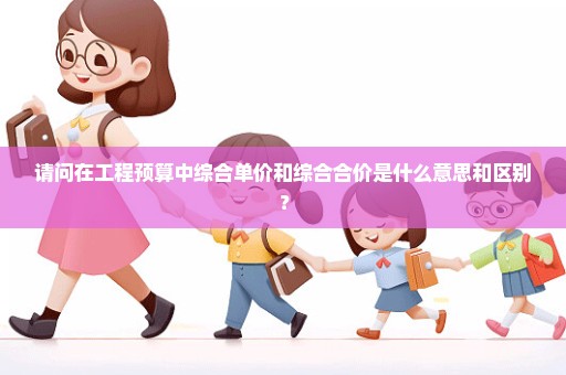请问在工程预算中综合单价和综合合价是什么意思和区别？