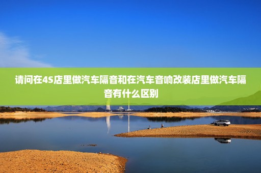 请问在4S店里做汽车隔音和在汽车音响改装店里做汽车隔音有什么区别