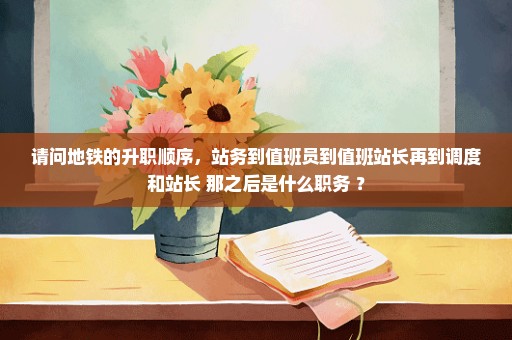 请问地铁的升职顺序，站务到值班员到值班站长再到调度和站长 那之后是什么职务 ？