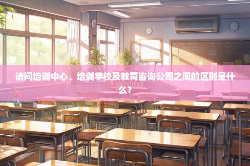 请问培训中心、培训学校及教育咨询公司之间的区别是什么？