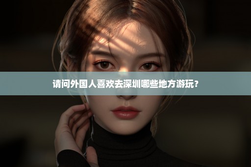 请问外国人喜欢去深圳哪些地方游玩？