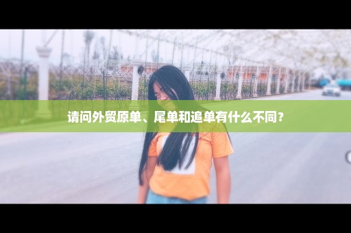 请问外贸原单、尾单和追单有什么不同？