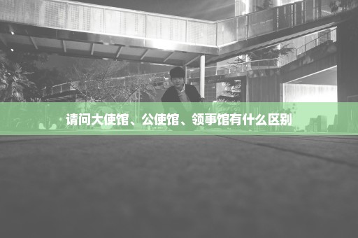 请问大使馆、公使馆、领事馆有什么区别