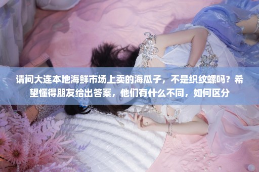 请问大连本地海鲜市场上卖的海瓜子，不是织纹螺吗？希望懂得朋友给出答案，他们有什么不同，如何区分