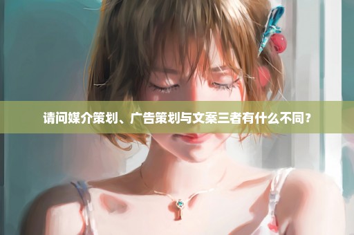请问媒介策划、广告策划与文案三者有什么不同？