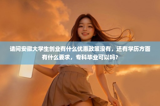 请问安徽大学生创业有什么优惠政策没有，还有学历方面有什么要求，专科毕业可以吗？
