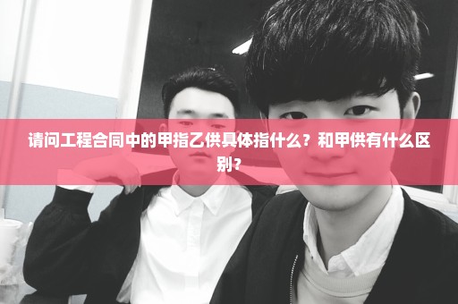 请问工程合同中的甲指乙供具体指什么？和甲供有什么区别？