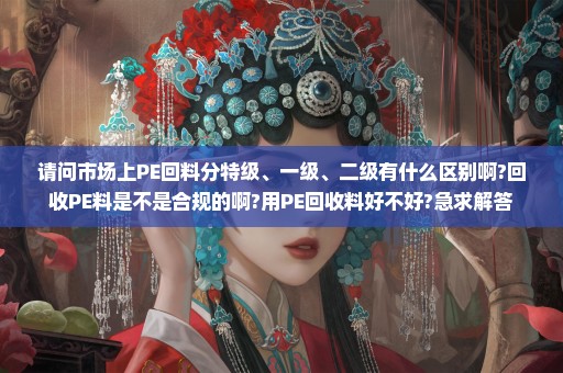 请问市场上PE回料分特级、一级、二级有什么区别啊?回收PE料是不是合规的啊?用PE回收料好不好?急求解答