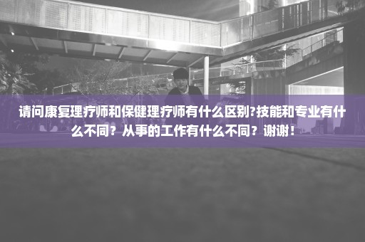 请问康复理疗师和保健理疗师有什么区别?技能和专业有什么不同？从事的工作有什么不同？谢谢！