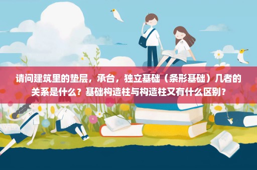 请问建筑里的垫层，承台，独立基础（条形基础）几者的关系是什么？基础构造柱与构造柱又有什么区别？
