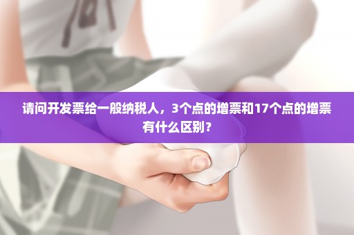 请问开发票给一般纳税人，3个点的增票和17个点的增票有什么区别？