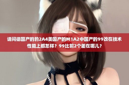 请问德国产的豹2A4美国产的M1A2中国产的99改在技术性能上都怎样？99比前2个差在哪儿？
