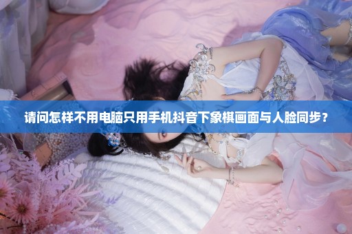 请问怎样不用电脑只用手机抖音下象棋画面与人脸同步？