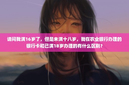 请问我满16岁了，但是未满十八岁，我在农业银行办理的银行卡和已满18岁办理的有什么区别？
