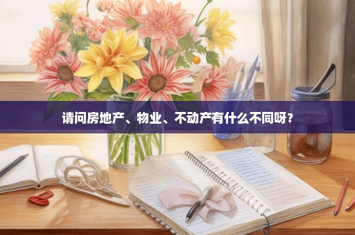 请问房地产、物业、不动产有什么不同呀？