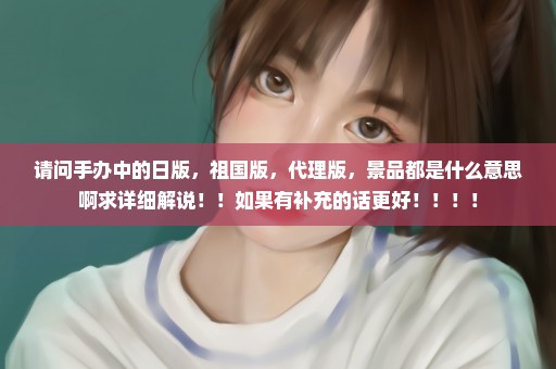 请问手办中的日版，祖国版，代理版，景品都是什么意思啊求详细解说！！如果有补充的话更好！！！！