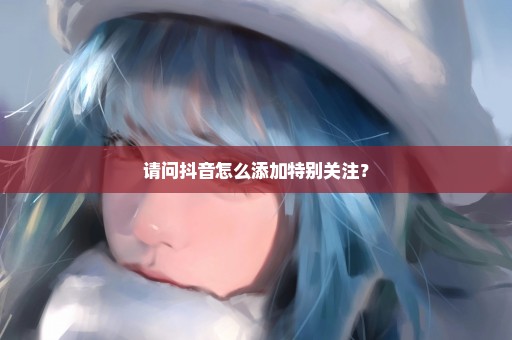 请问抖音怎么添加特别关注？