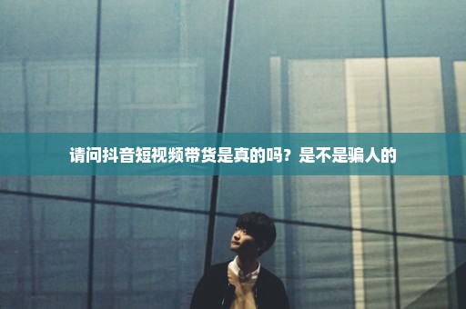 请问抖音短视频带货是真的吗？是不是骗人的