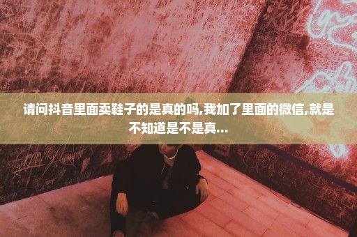 请问抖音里面卖鞋子的是真的吗,我加了里面的微信,就是不知道是不是真...