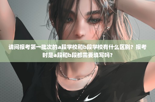 请问报考第一批次的a段学校和b段学校有什么区别？报考时是a段和b段都需要填写吗？