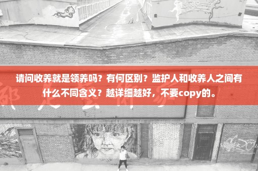 请问收养就是领养吗？有何区别？监护人和收养人之间有什么不同含义？越详细越好，不要copy的。