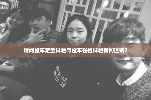 请问整车定型试验与整车强检试验有何区别？