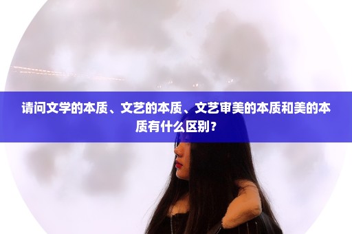 请问文学的本质、文艺的本质、文艺审美的本质和美的本质有什么区别？