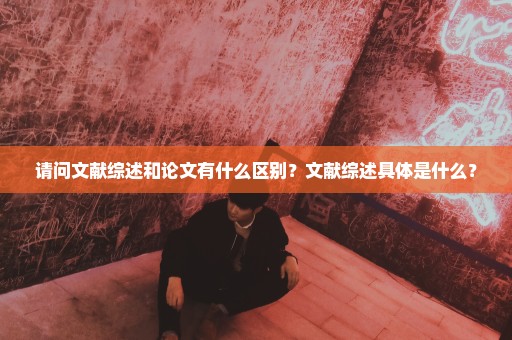 请问文献综述和论文有什么区别？文献综述具体是什么？