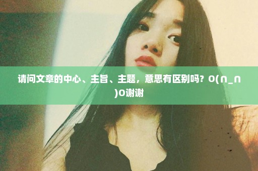 请问文章的中心、主旨、主题，意思有区别吗？O(∩_∩)O谢谢