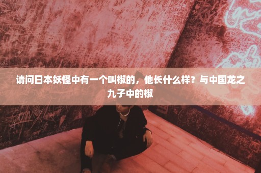 请问日本妖怪中有一个叫椒的，他长什么样？与中国龙之九子中的椒