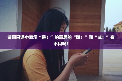请问日语中表示“是！”的意思的“嗨！”和“或！”有不同吗？
