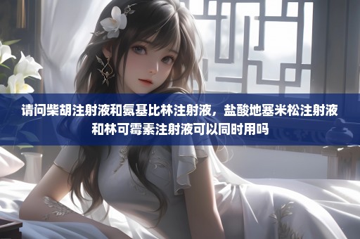 请问柴胡注射液和氨基比林注射液，盐酸地塞米松注射液和林可霉素注射液可以同时用吗