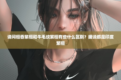 请问檀香紫檀和牛毛纹紫檀有些什么区别？据说都是印度紫檀