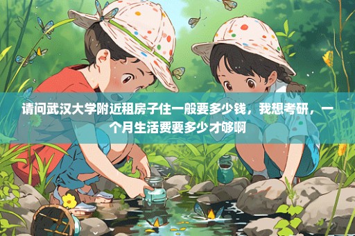 请问武汉大学附近租房子住一般要多少钱，我想考研，一个月生活费要多少才够啊