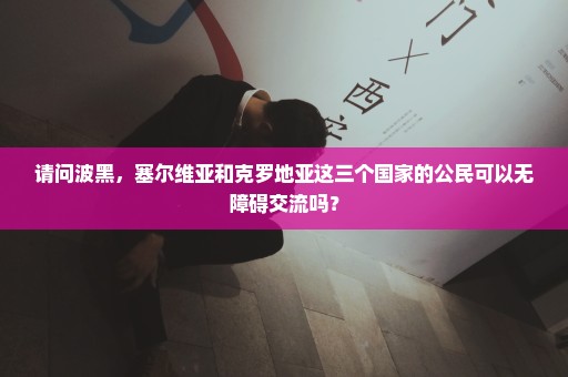 请问波黑，塞尔维亚和克罗地亚这三个国家的公民可以无障碍交流吗？
