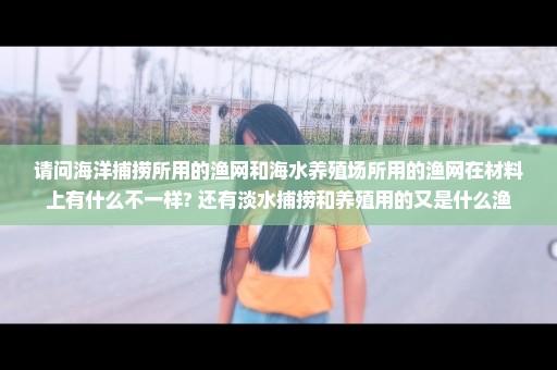 请问海洋捕捞所用的渔网和海水养殖场所用的渔网在材料上有什么不一样? 还有淡水捕捞和养殖用的又是什么渔