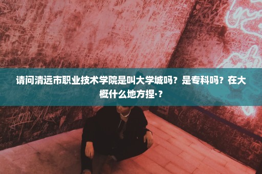 请问清远市职业技术学院是叫大学城吗？是专科吗？在大概什么地方捏·？