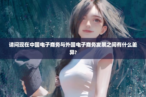 请问现在中国电子商务与外国电子商务发展之间有什么差异?