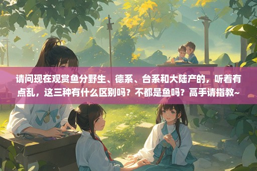 请问现在观赏鱼分野生、德系、台系和大陆产的，听着有点乱，这三种有什么区别吗？不都是鱼吗？高手请指教~
