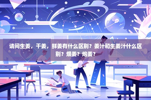 请问生姜，干姜，鲜姜有什么区别？姜汁和生姜汁什么区别？煨姜？炮姜？