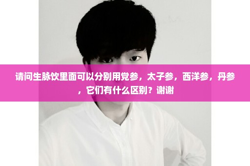 请问生脉饮里面可以分别用党参，太子参，西洋参，丹参，它们有什么区别？谢谢