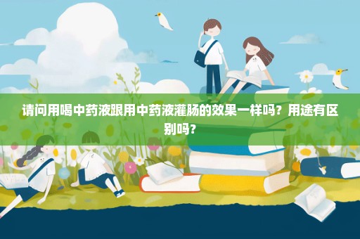请问用喝中药液跟用中药液灌肠的效果一样吗？用途有区别吗？