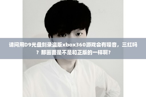 请问用D9光盘刻录盗版xbox360游戏会有噪音，三红吗？那画面是不是和正版的一样啊？