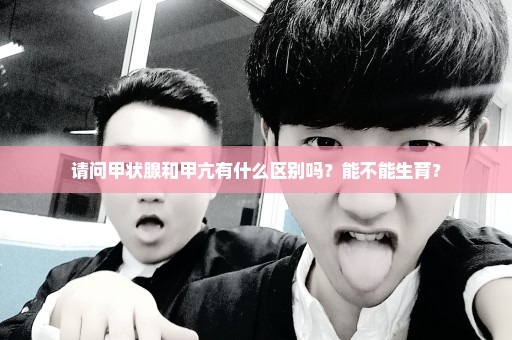请问甲状腺和甲亢有什么区别吗？能不能生育？