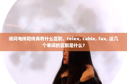 请问电传和传真有什么区别，telex, cable, fax, 这几个单词的区别是什么？