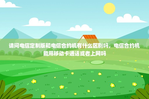 请问电信定制版和电信合约机有什么区别吗，电信合约机能用移动卡通话或者上网吗