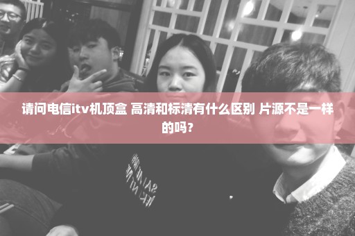 请问电信itv机顶盒 高清和标清有什么区别 片源不是一样的吗？