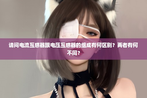 请问电流互感器跟电压互感器的组成有何区别？两者有何不同？